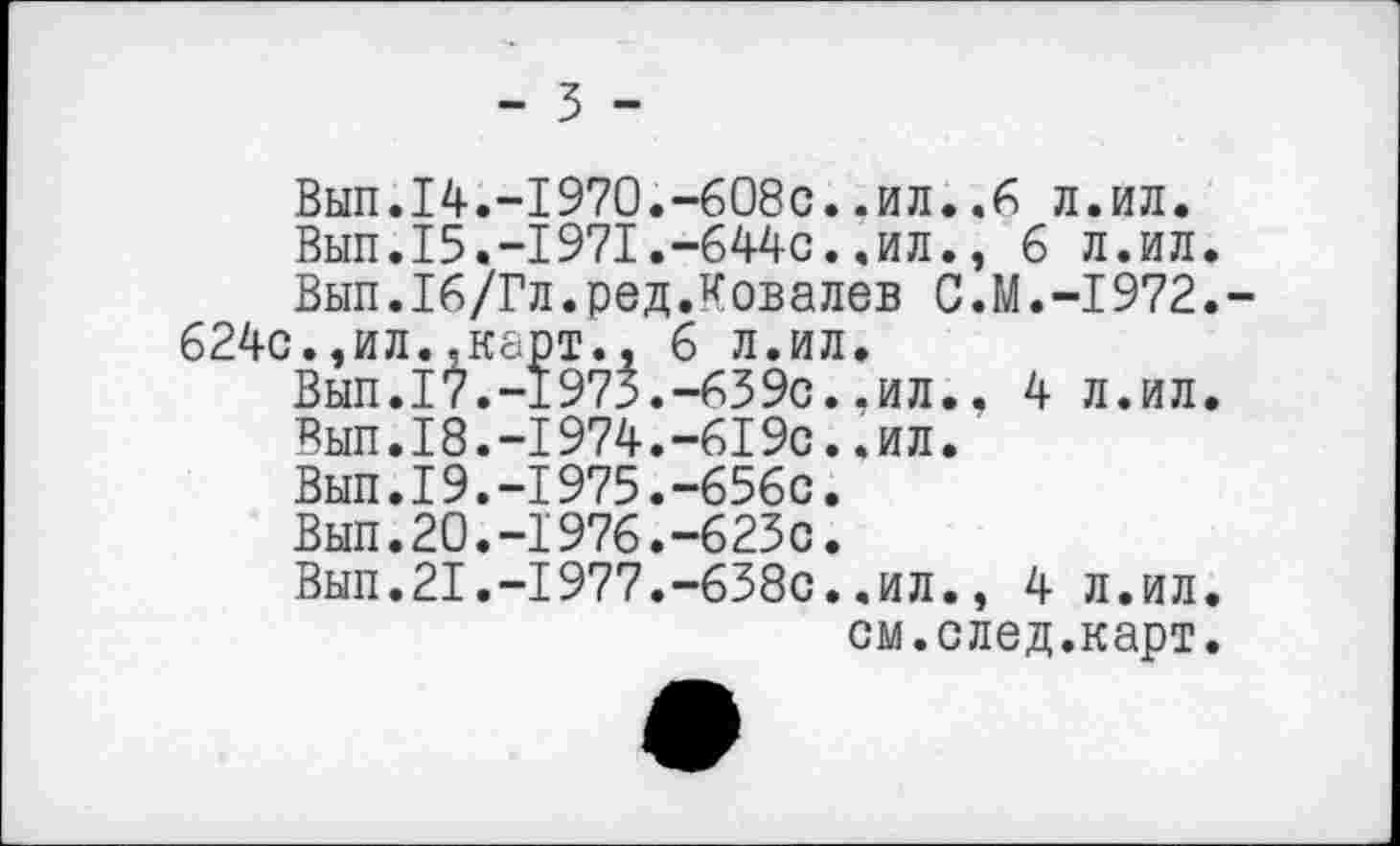 ﻿- 3 -
Вып.14.-1970.-608с..ил.л.ил.
Вып.15.-1971.-644с..ил., 6 л.ил.
Вып.Тб/Гл.ред.Ковалев C.M.-I972.-624с.,ил..карт., 6 л.ил.
Вып.17.-1973.-639с..ил.. 4 л.ил.
Вып.18.-1974.-619с..ил.
Вып.19.-1975.-656с.
Вып.20.-1976.-623с.
Вып.21.-1977.-638с..ил., 4 л.ил.
см.след.карт.